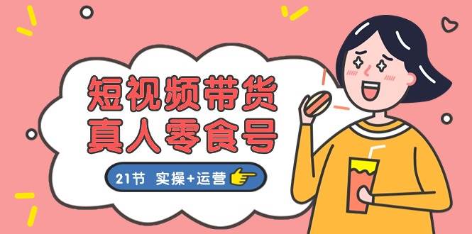 短视频带货真人零食号：更全面的零食带货教程：21节 实操+运营-时光资源网
